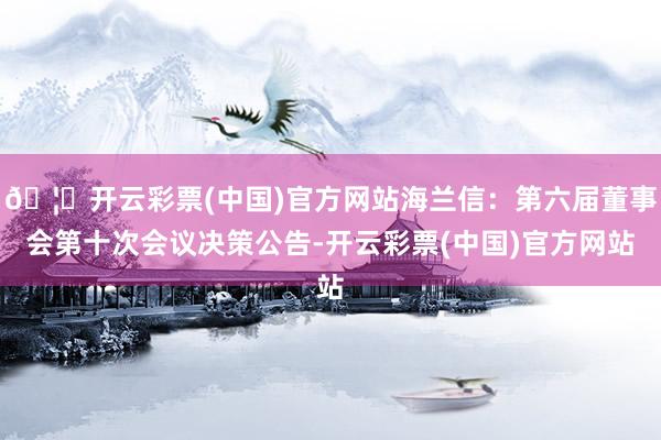 🦄开云彩票(中国)官方网站海兰信：第六届董事会第十次会议决策公告-开云彩票(中国)官方网站