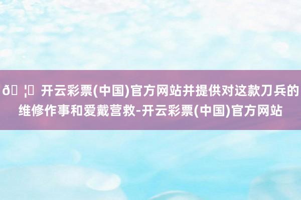 🦄开云彩票(中国)官方网站并提供对这款刀兵的维修作事和爱戴营救-开云彩票(中国)官方网站