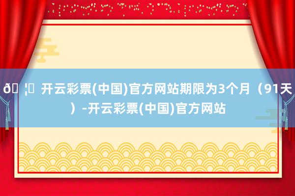 🦄开云彩票(中国)官方网站期限为3个月（91天）-开云彩票(中国)官方网站