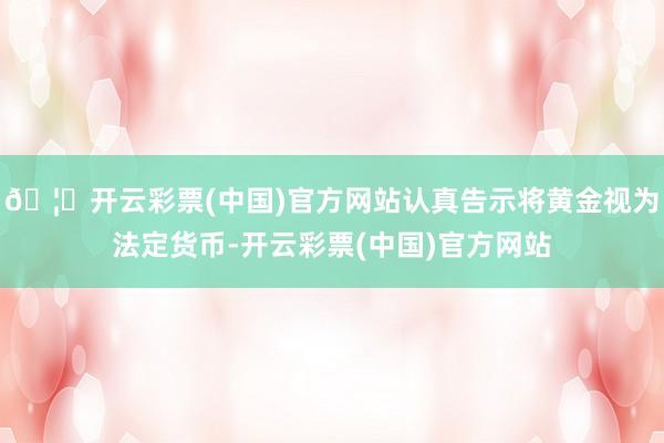 🦄开云彩票(中国)官方网站认真告示将黄金视为法定货币-开云彩票(中国)官方网站