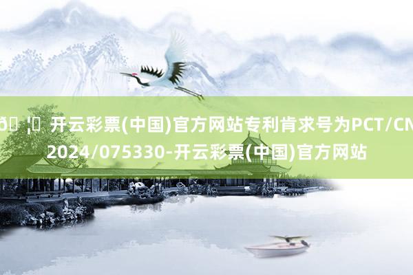 🦄开云彩票(中国)官方网站专利肯求号为PCT/CN2024/075330-开云彩票(中国)官方网站