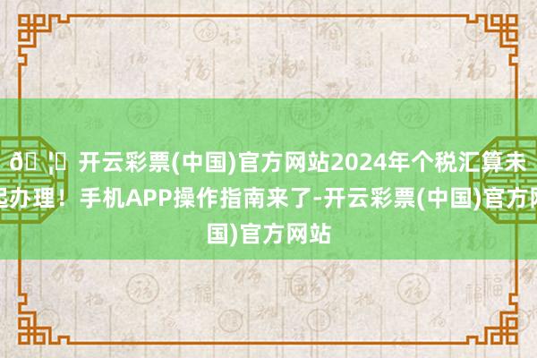 🦄开云彩票(中国)官方网站2024年个税汇算未来起办理！手机APP操作指南来了-开云彩票(中国)官方网站