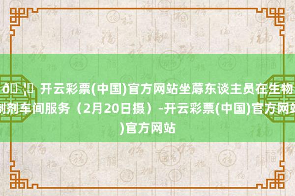 🦄开云彩票(中国)官方网站坐蓐东谈主员在生物制剂车间服务(2月20日摄)-开云彩票(中国)官方网站