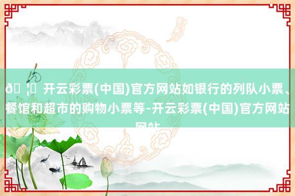 🦄开云彩票(中国)官方网站如银行的列队小票、餐馆和超市的购物小票等-开云彩票(中国)官方网站