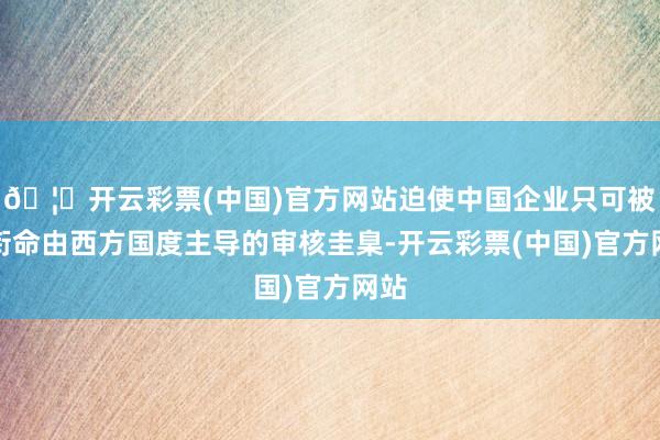 🦄开云彩票(中国)官方网站迫使中国企业只可被迫衔命由西方国度主导的审核圭臬-开云彩票(中国)官方网站
