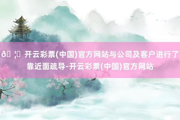 🦄开云彩票(中国)官方网站与公司及客户进行了靠近面疏导-开云彩票(中国)官方网站