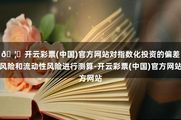 🦄开云彩票(中国)官方网站对指数化投资的偏差风险和流动性风险进行测算-开云彩票(中国)官方网站
