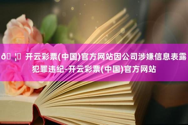 🦄开云彩票(中国)官方网站因公司涉嫌信息表露犯罪违纪-开云彩票(中国)官方网站