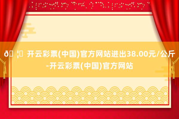 🦄开云彩票(中国)官方网站进出38.00元/公斤-开云彩票(中国)官方网站