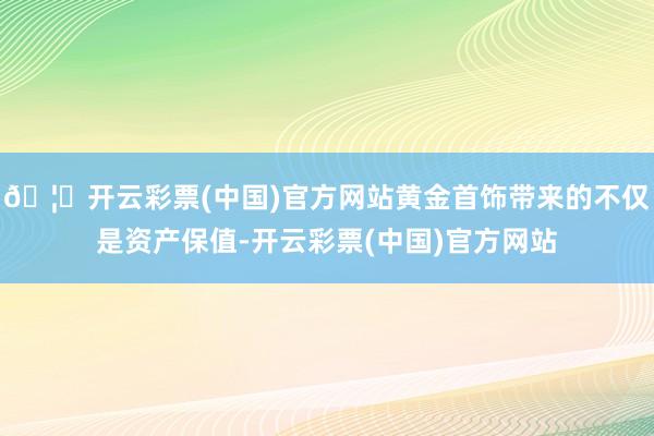 🦄开云彩票(中国)官方网站黄金首饰带来的不仅是资产保值-开云彩票(中国)官方网站