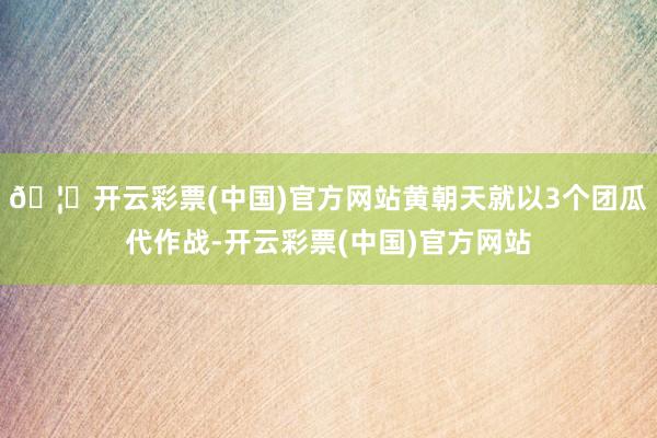 🦄开云彩票(中国)官方网站黄朝天就以3个团瓜代作战-开云彩票(中国)官方网站