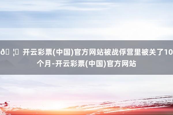 🦄开云彩票(中国)官方网站被战俘营里被关了10个月-开云彩票(中国)官方网站