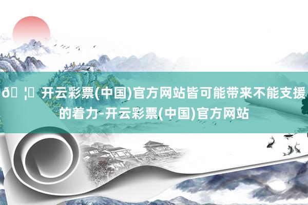 🦄开云彩票(中国)官方网站皆可能带来不能支援的着力-开云彩票(中国)官方网站