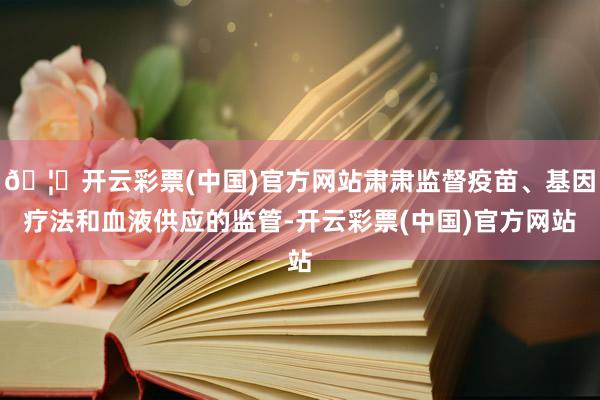 🦄开云彩票(中国)官方网站肃肃监督疫苗、基因疗法和血液供应的监管-开云彩票(中国)官方网站