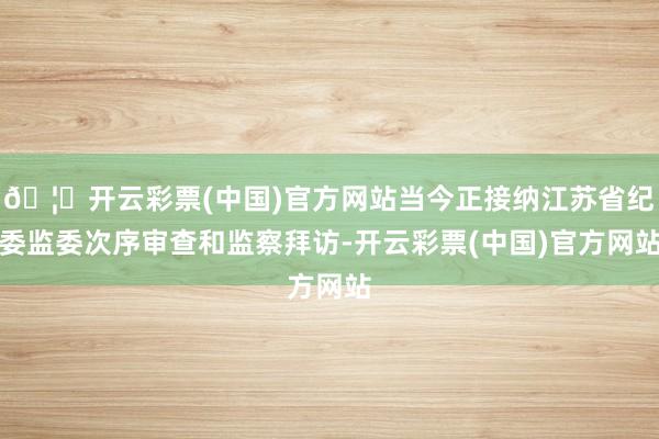 🦄开云彩票(中国)官方网站当今正接纳江苏省纪委监委次序审查和监察拜访-开云彩票(中国)官方网站