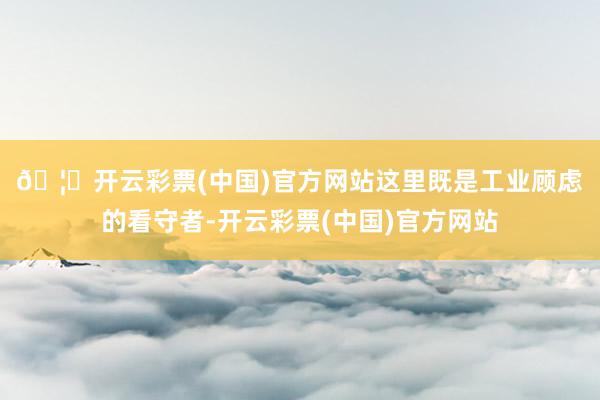 🦄开云彩票(中国)官方网站　　这里既是工业顾虑的看守者-开云彩票(中国)官方网站