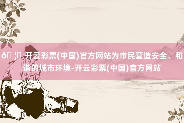 🦄开云彩票(中国)官方网站为市民营造安全、和谐的城市环境-开云彩票(中国)官方网站