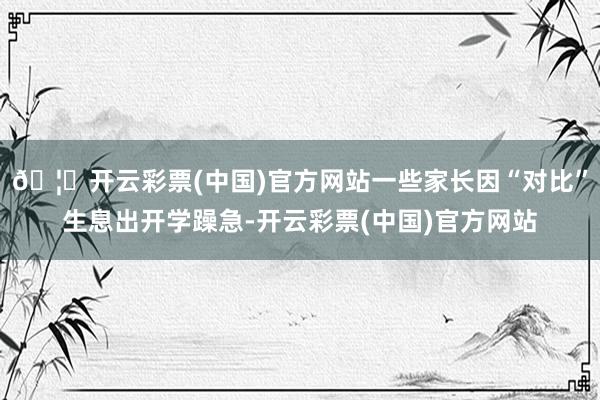 🦄开云彩票(中国)官方网站一些家长因“对比”生息出开学躁急-开云彩票(中国)官方网站