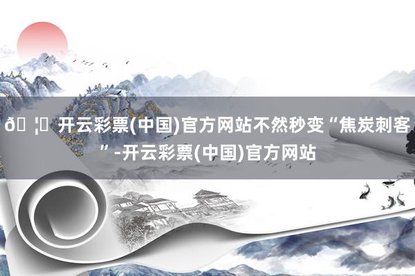 🦄开云彩票(中国)官方网站不然秒变“焦炭刺客”-开云彩票(中国)官方网站