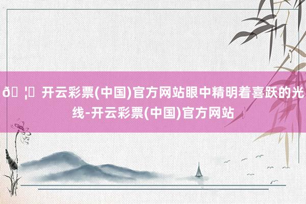 🦄开云彩票(中国)官方网站眼中精明着喜跃的光线-开云彩票(中国)官方网站