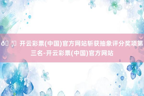🦄开云彩票(中国)官方网站斩获抽象评分奖项第三名-开云彩票(中国)官方网站