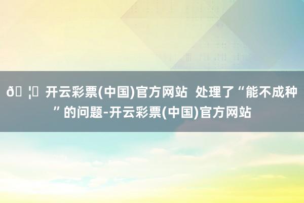 🦄开云彩票(中国)官方网站  处理了“能不成种”的问题-开云彩票(中国)官方网站