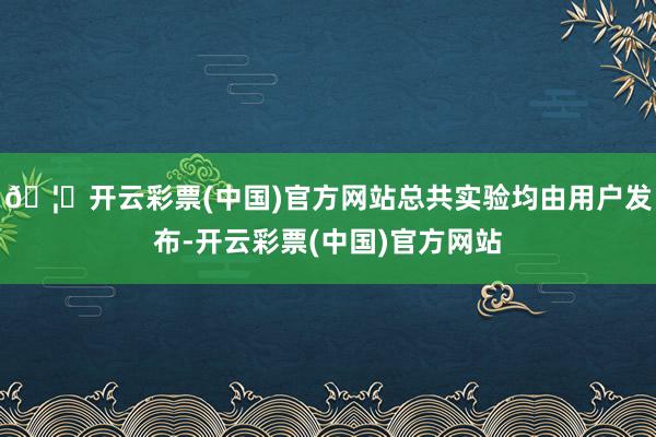 🦄开云彩票(中国)官方网站总共实验均由用户发布-开云彩票(中国)官方网站