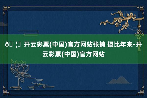 🦄开云彩票(中国)官方网站　张楠 摄　　比年来-开云彩票(中国)官方网站