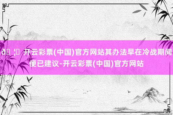 🦄开云彩票(中国)官方网站其办法早在冷战期间便已建议-开云彩票(中国)官方网站