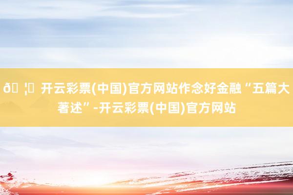 🦄开云彩票(中国)官方网站作念好金融“五篇大著述”-开云彩票(中国)官方网站