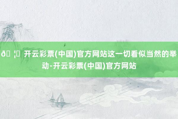 🦄开云彩票(中国)官方网站这一切看似当然的举动-开云彩票(中国)官方网站