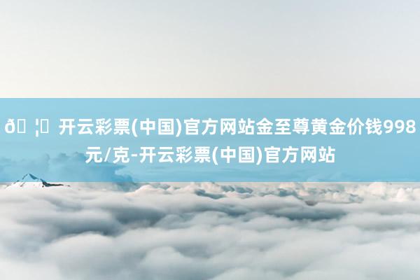 🦄开云彩票(中国)官方网站金至尊黄金价钱998元/克-开云彩票(中国)官方网站