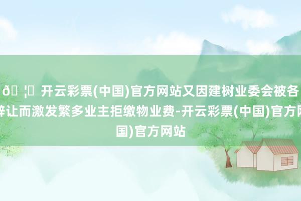 🦄开云彩票(中国)官方网站又因建树业委会被各方辞让而激发繁多业主拒缴物业费-开云彩票(中国)官方网站