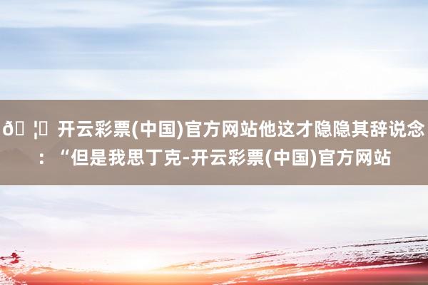 🦄开云彩票(中国)官方网站他这才隐隐其辞说念：“但是我思丁克-开云彩票(中国)官方网站