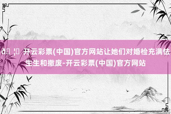🦄开云彩票(中国)官方网站让她们对婚检充满怯生生和撤废-开云彩票(中国)官方网站