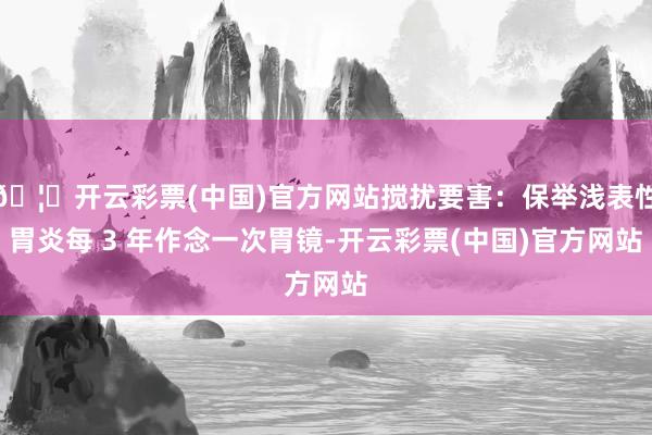 🦄开云彩票(中国)官方网站搅扰要害：保举浅表性胃炎每 3 年作念一次胃镜-开云彩票(中国)官方网站