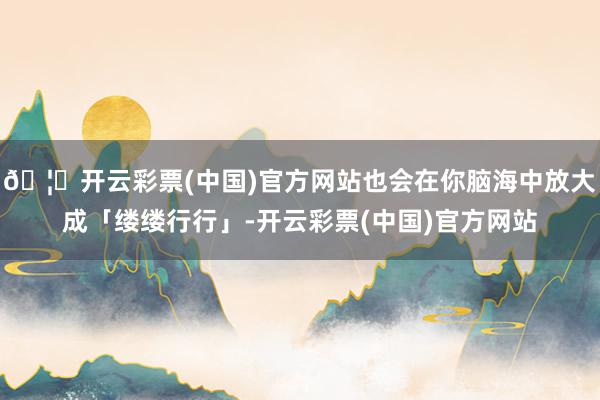 🦄开云彩票(中国)官方网站也会在你脑海中放大成「缕缕行行」-开云彩票(中国)官方网站