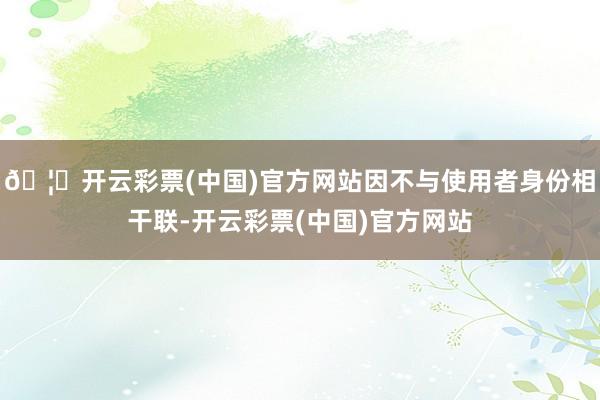 🦄开云彩票(中国)官方网站因不与使用者身份相干联-开云彩票(中国)官方网站
