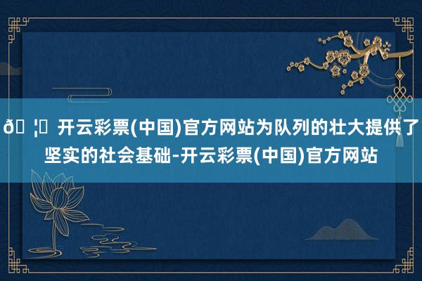 🦄开云彩票(中国)官方网站为队列的壮大提供了坚实的社会基础-开云彩票(中国)官方网站