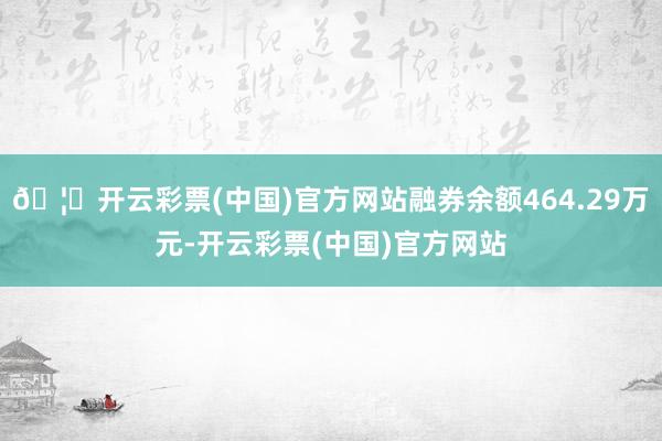 🦄开云彩票(中国)官方网站融券余额464.29万元-开云彩票(中国)官方网站