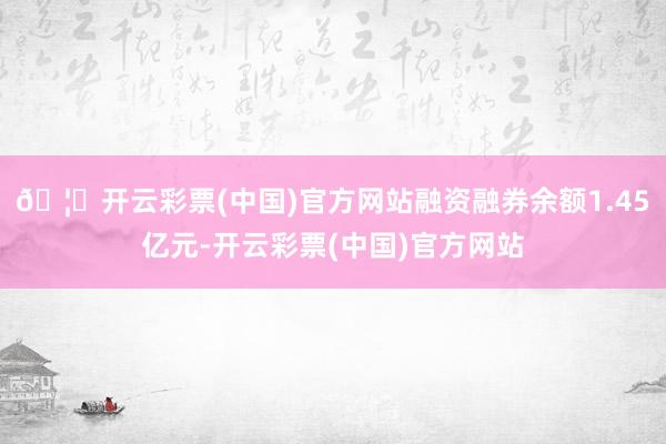 🦄开云彩票(中国)官方网站融资融券余额1.45亿元-开云彩票(中国)官方网站