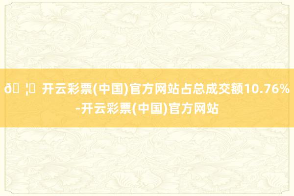 🦄开云彩票(中国)官方网站占总成交额10.76%-开云彩票(中国)官方网站