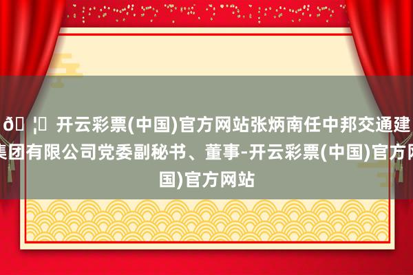 🦄开云彩票(中国)官方网站张炳南任中邦交通建造集团有限公司党委副秘书、董事-开云彩票(中国)官方网站