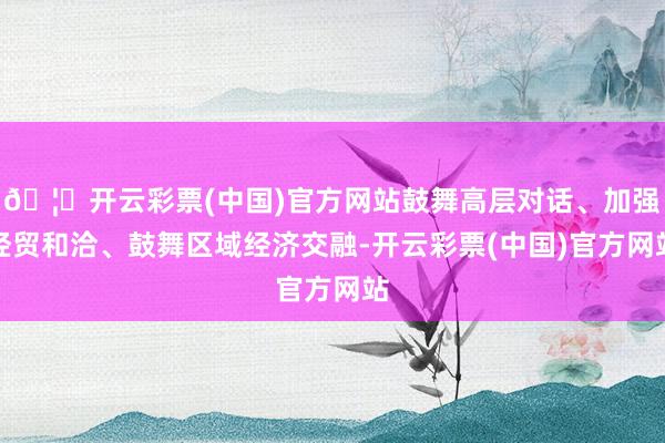 🦄开云彩票(中国)官方网站鼓舞高层对话、加强经贸和洽、鼓舞区域经济交融-开云彩票(中国)官方网站