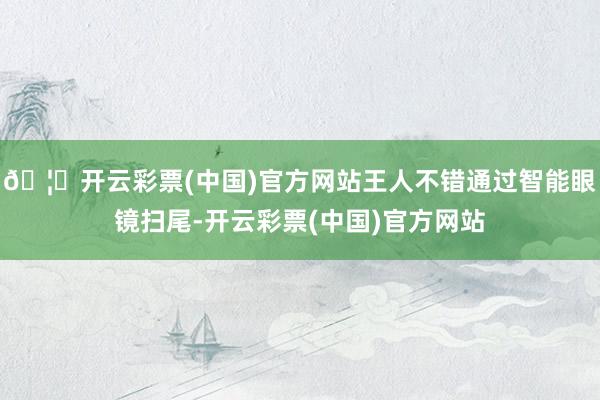🦄开云彩票(中国)官方网站王人不错通过智能眼镜扫尾-开云彩票(中国)官方网站