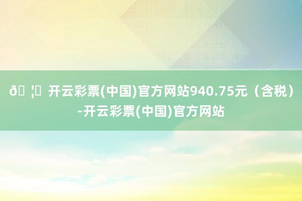 🦄开云彩票(中国)官方网站940.75元（含税）-开云彩票(中国)官方网站