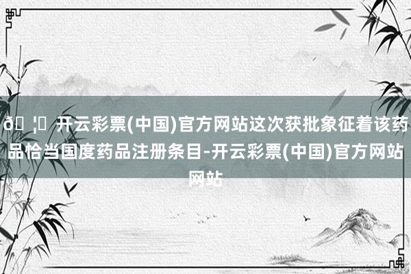 🦄开云彩票(中国)官方网站这次获批象征着该药品恰当国度药品注册条目-开云彩票(中国)官方网站