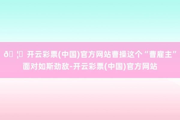 🦄开云彩票(中国)官方网站曹操这个“曹雇主”面对如斯劲敌-开云彩票(中国)官方网站