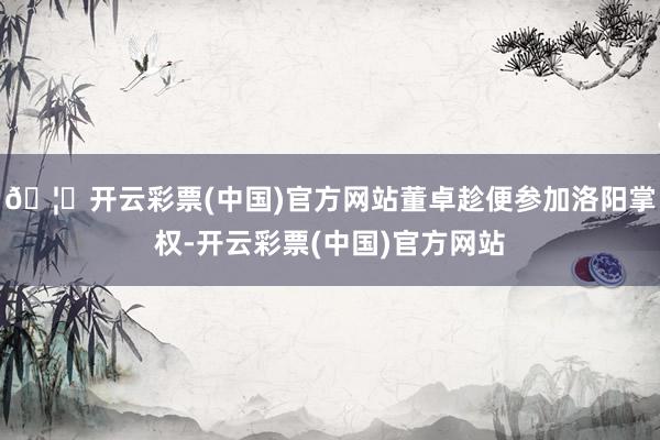 🦄开云彩票(中国)官方网站董卓趁便参加洛阳掌权-开云彩票(中国)官方网站