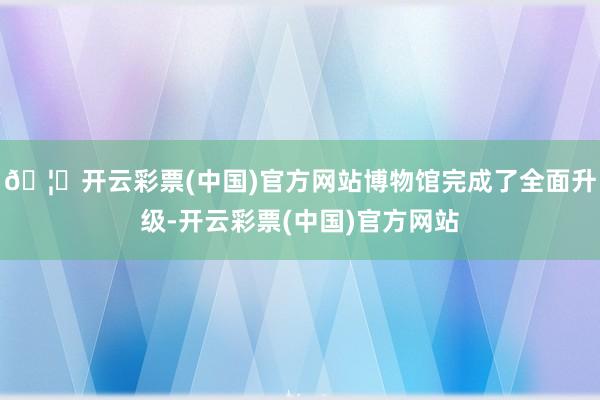 🦄开云彩票(中国)官方网站博物馆完成了全面升级-开云彩票(中国)官方网站